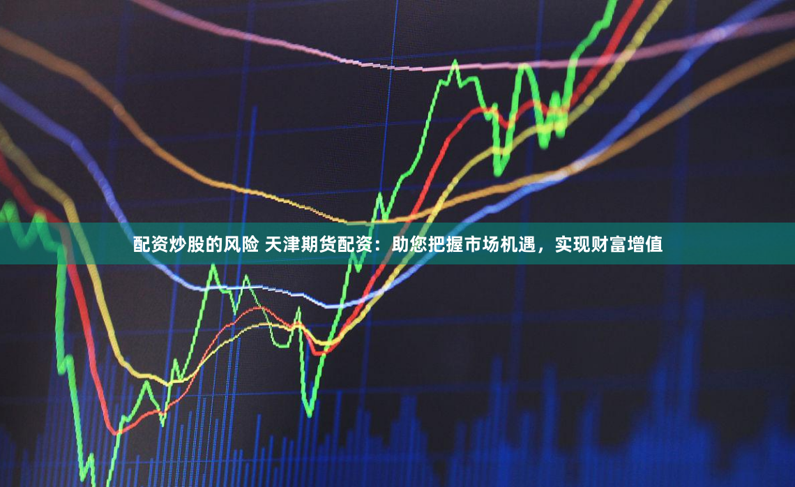 配资炒股的风险 天津期货配资：助您把握市场机遇，实现财富增值