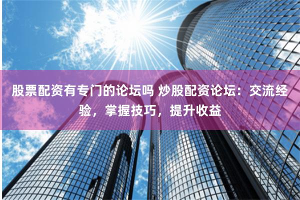 股票配资有专门的论坛吗 炒股配资论坛：交流经验，掌握技巧，提升收益