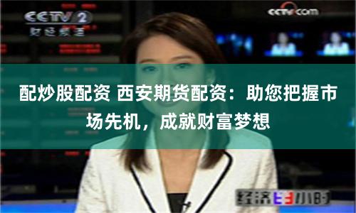 配炒股配资 西安期货配资：助您把握市场先机，成就财富梦想