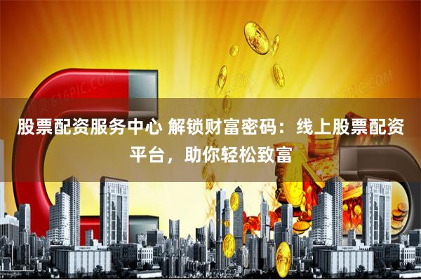 股票配资服务中心 解锁财富密码：线上股票配资平台，助你轻松致富