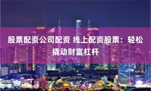 股票配资公司配资 线上配资股票：轻松撬动财富杠杆