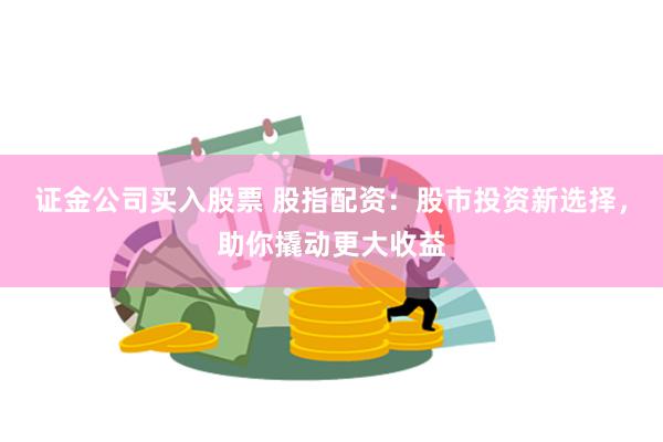 证金公司买入股票 股指配资：股市投资新选择，助你撬动更大收益