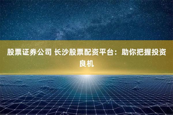 股票证券公司 长沙股票配资平台：助你把握投资良机