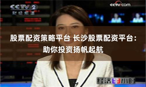 股票配资策略平台 长沙股票配资平台:助你投资扬帆起航