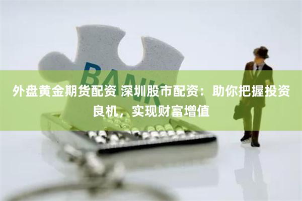 外盘黄金期货配资 深圳股市配资：助你把握投资良机，实现财富增值