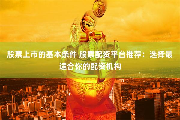 股票上市的基本条件 股票配资平台推荐：选择最适合你的配资机构