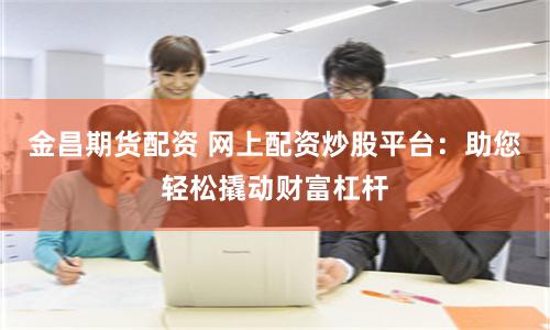 金昌期货配资 网上配资炒股平台：助您轻松撬动财富杠杆