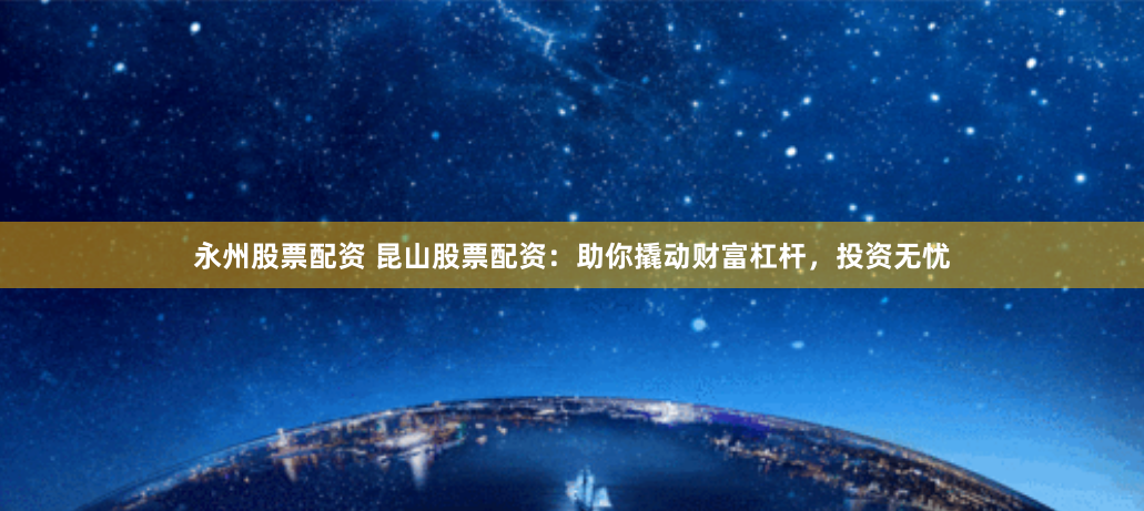 永州股票配资 昆山股票配资：助你撬动财富杠杆，投资无忧