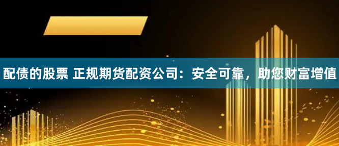 配债的股票 正规期货配资公司：安全可靠，助您财富增值