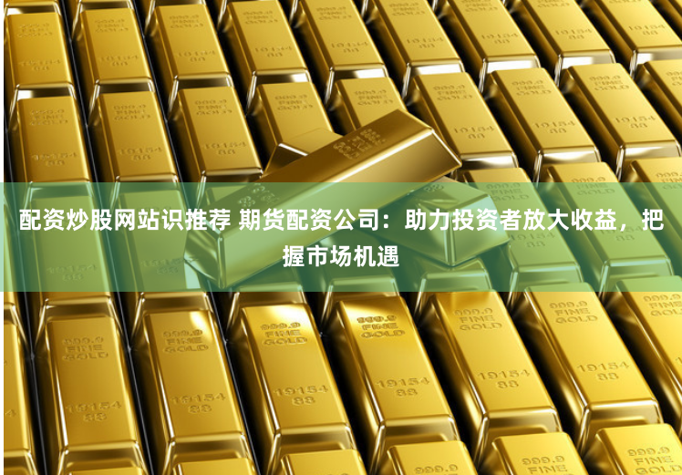 配资炒股网站识推荐 期货配资公司：助力投资者放大收益，把握市场机遇