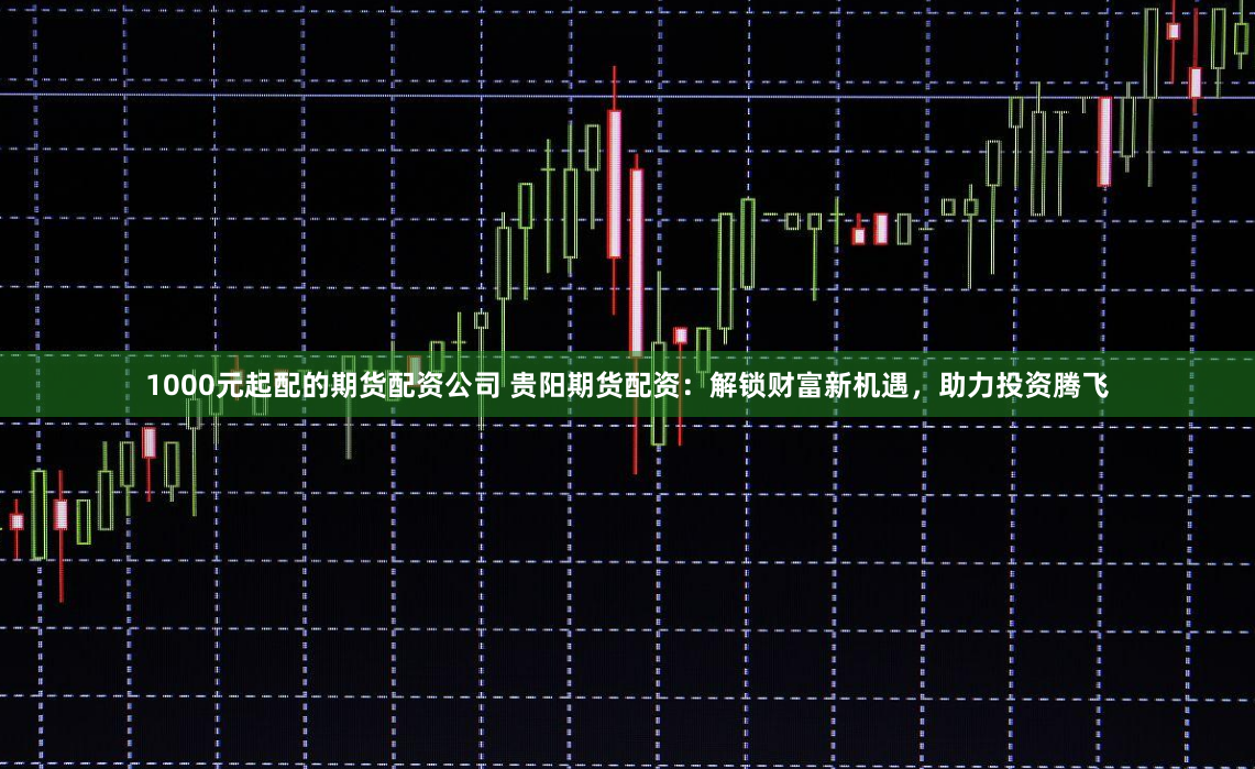 1000元起配的期货配资公司 贵阳期货配资：解锁财富新机遇，助力投资腾飞