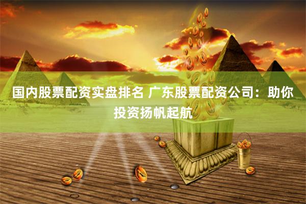国内股票配资实盘排名 广东股票配资公司：助你投资扬帆起航