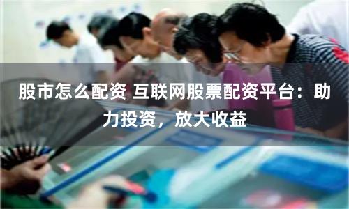 股市怎么配资 互联网股票配资平台：助力投资，放大收益