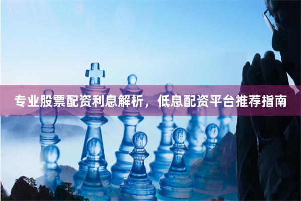专业股票配资利息解析，低息配资平台推荐指南