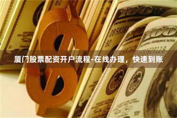 厦门股票配资开户流程-在线办理，快速到账