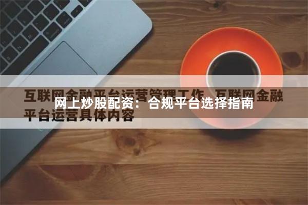 网上炒股配资:合规平台选择指南