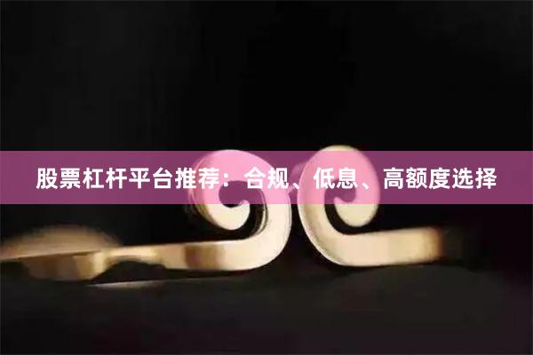 股票杠杆平台推荐:合规、低息、高额度选择