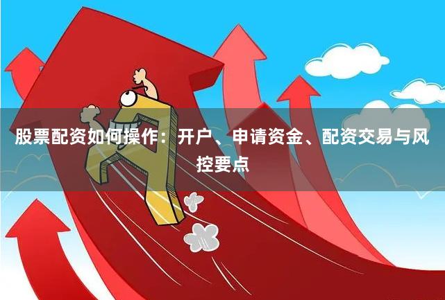 股票配资如何操作:开户、申请资金、配资交易与风控要点