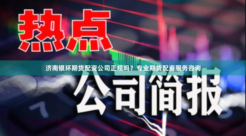 济南银环期货配资公司正规吗？专业期货配资服务咨询